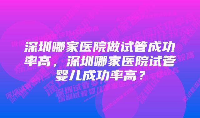 深圳哪家医院做试管成功率高,深圳哪家医院试管婴儿成功率高?