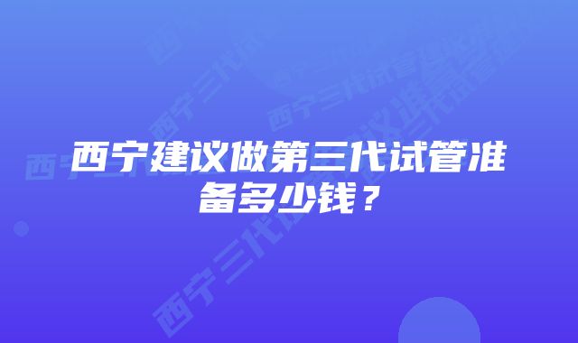 西宁建议做第三代试管准备多少钱?