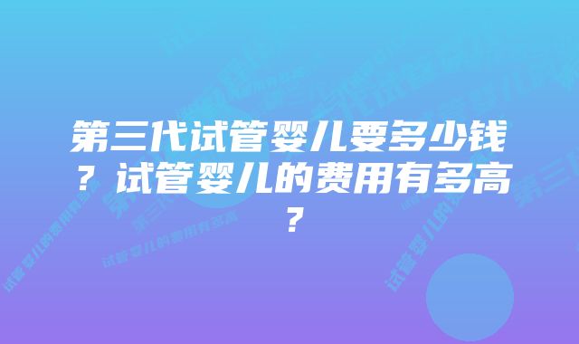 第三代试管婴儿要多少钱?试管婴儿的费用有多高?