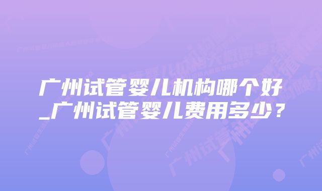 广州试管婴儿机构哪个好_广州试管婴儿费用多少?