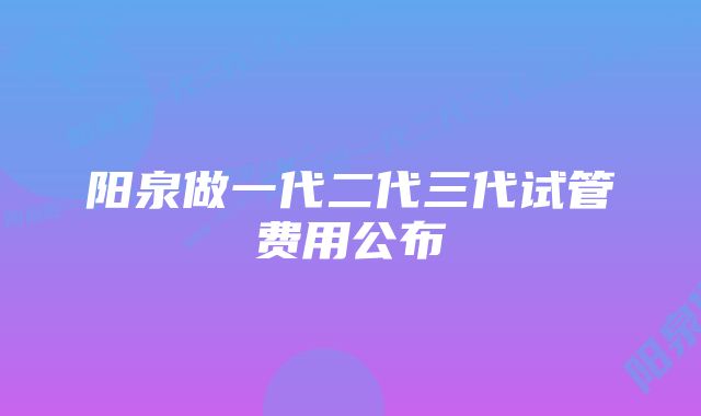 阳泉做一代二代三代试管费用公布