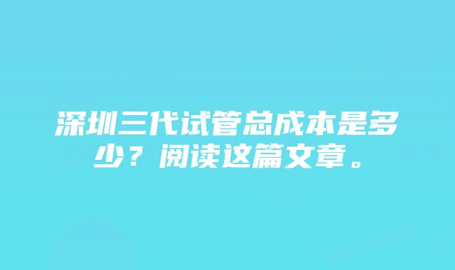 深圳三代试管总成本是多少?阅读这篇文章。