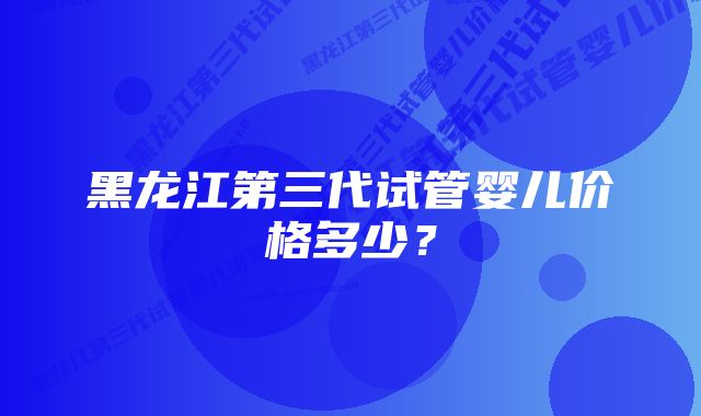 黑龙江第三代试管婴儿价格多少?