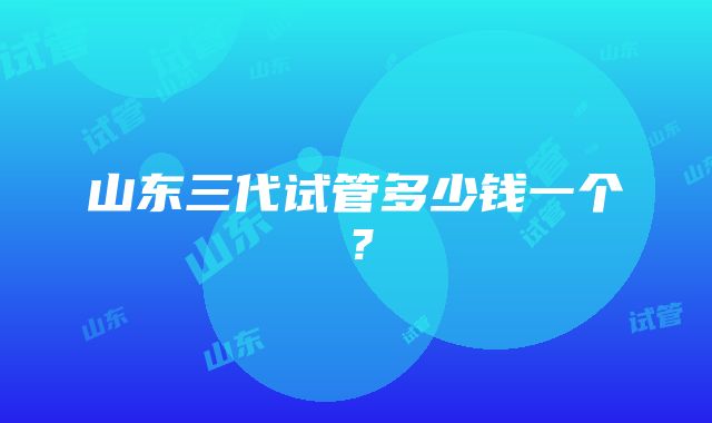山东三代试管多少钱一个?