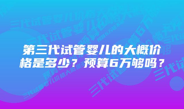 第三代试管婴儿的大概价格是多少?预算6万够吗?
