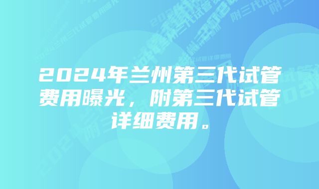 2024年兰州第三代试管费用曝光,附第三代试管详细费用。