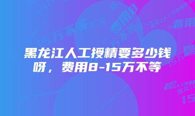 黑龙江人工授精要多少钱呀,费用8-15万不等