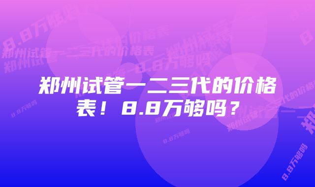郑州试管一二三代的价格表！8.8万够吗？
