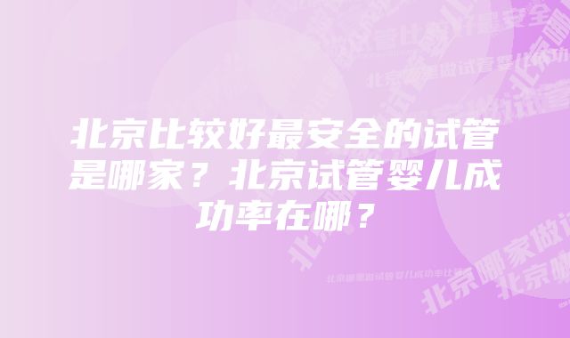北京比较好最安全的试管是哪家?北京试管婴儿成功率在哪?