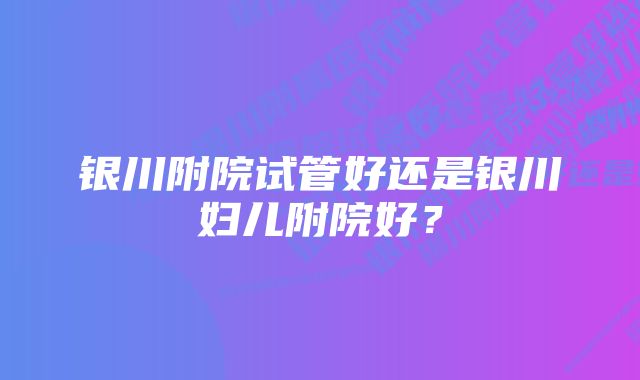 银川附院试管好还是银川妇儿附院好?