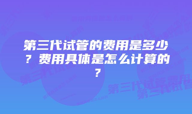 第三代试管的费用是多少？费用具体是怎么计算的？