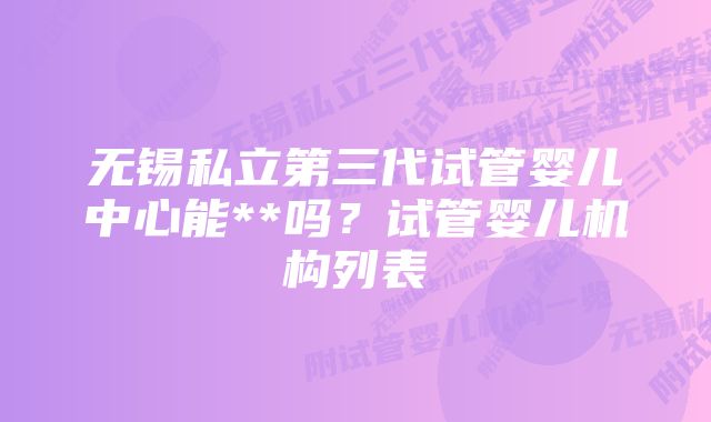 无锡私立第三代试管婴儿中心能**吗?试管婴儿机构列表