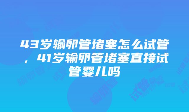 43岁输卵管堵塞怎么试管,41岁输卵管堵塞直接试管婴儿吗