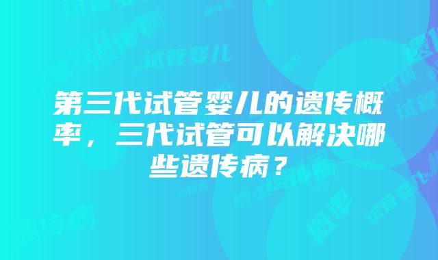 第三代试管婴儿的遗传概率,三代试管可以解决哪些遗传病?