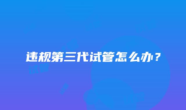 违规第三代试管怎么办?