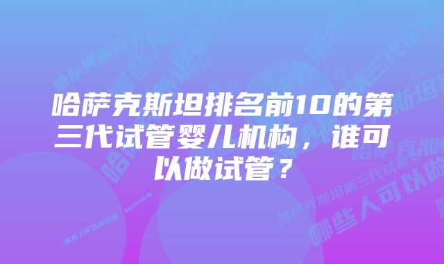 哈萨克斯坦排名前10的第三代试管婴儿机构,谁可以做试管?