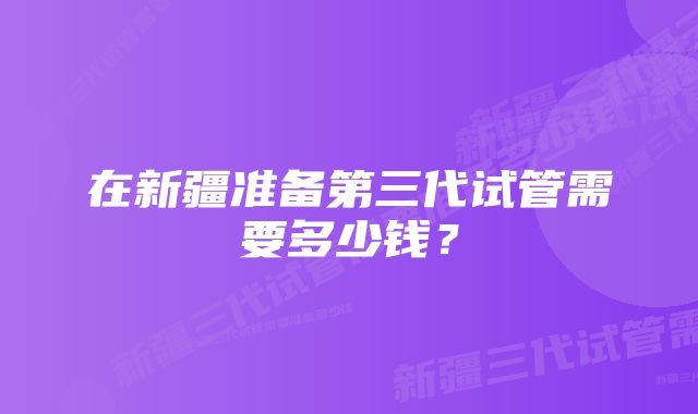 在新疆准备第三代试管需要多少钱?