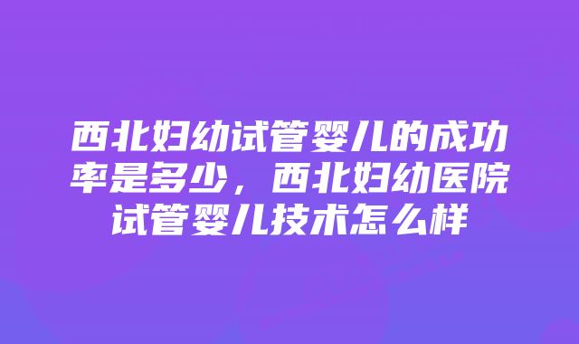 西北妇幼试管婴儿的成功率是多少,西北妇幼医院试管婴儿技术怎么样