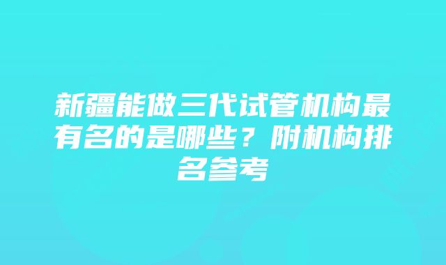 新疆能做三代试管机构最有名的是哪些?附机构排名参考