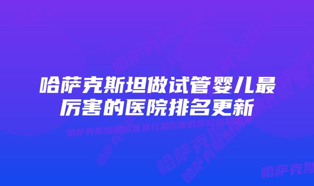 哈萨克斯坦做试管婴儿最厉害的医院排名更新