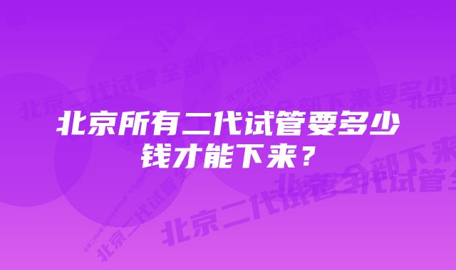 北京所有二代试管要多少钱才能下来?