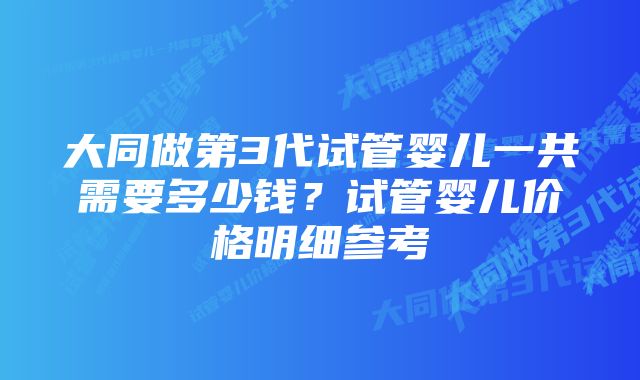 大同做第3代试管婴儿一共需要多少钱?试管婴儿价格明细参考