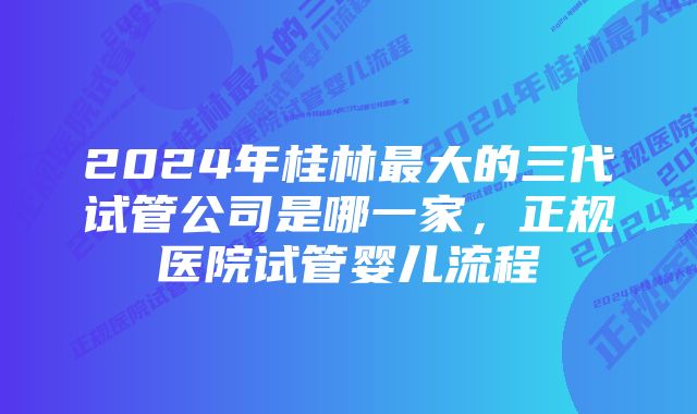 2024年桂林最大的三代试管公司是哪一家,正规医院试管婴儿流程