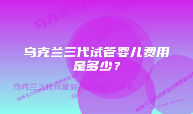 乌克兰三代试管婴儿费用是多少?