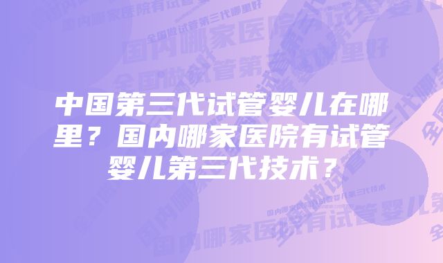 中国第三代试管婴儿在哪里?国内哪家医院有试管婴儿第三代技术?
