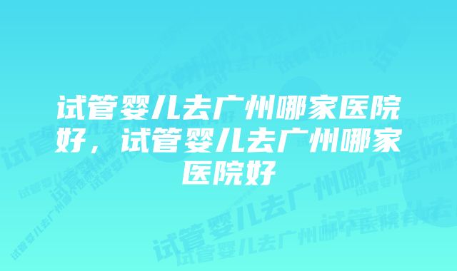 试管婴儿去广州哪家医院好，试管婴儿去广州哪家医院好
