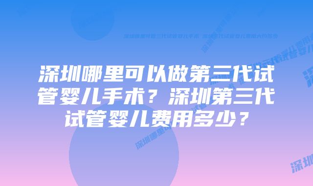 深圳哪里可以做第三代试管婴儿手术?深圳第三代试管婴儿费用多少?