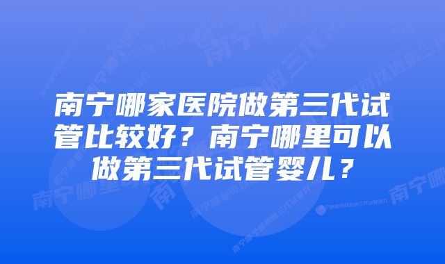 南宁哪家医院做第三代试管比较好?南宁哪里可以做第三代试管婴儿?