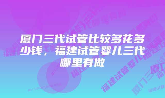 厦门三代试管比较多花多少钱,福建试管婴儿三代哪里有做