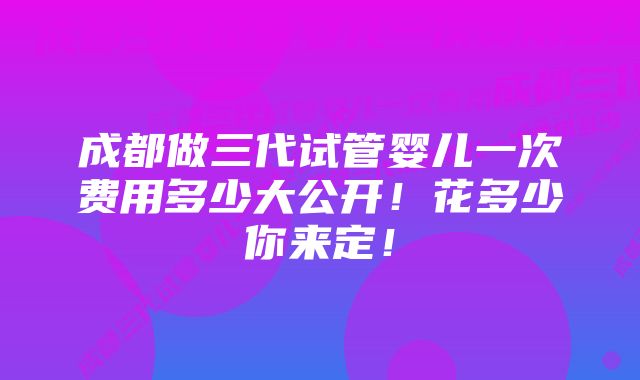 成都做三代试管婴儿一次费用多少大公开!花多少你来定!