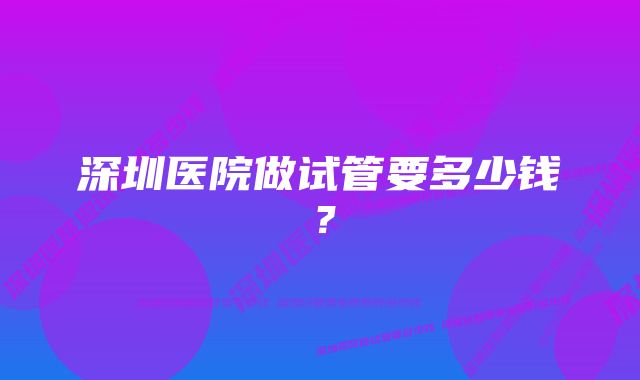 深圳医院做试管要多少钱?