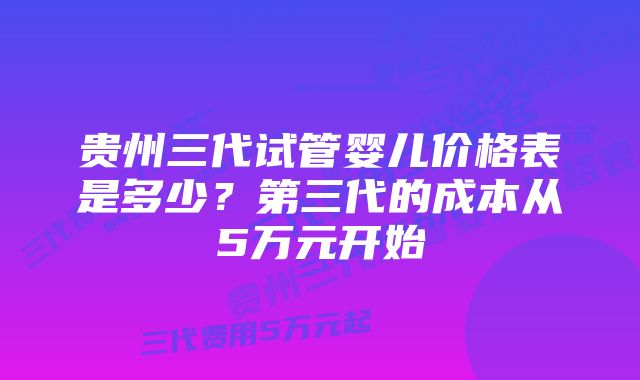 贵州三代试管婴儿价格表是多少?第三代的成本从5万元开始