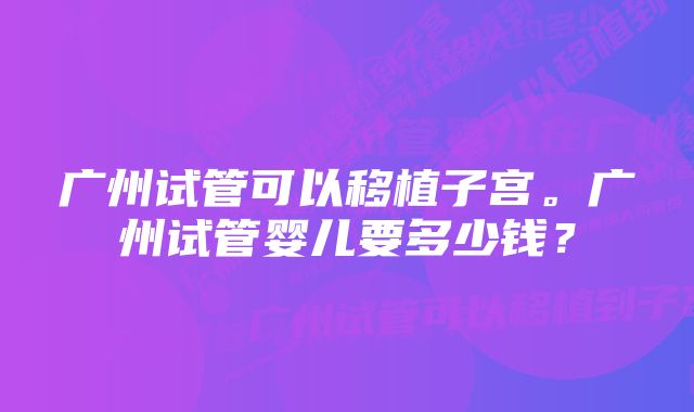 广州试管可以移植子宫。广州试管婴儿要多少钱?