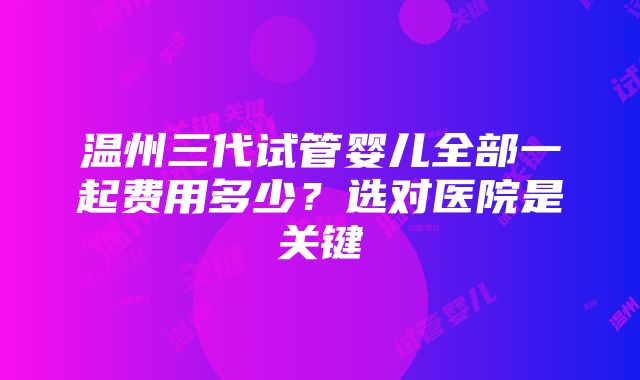 温州三代试管婴儿全部一起费用多少？选对医院是关键