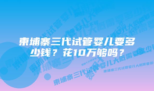 柬埔寨三代试管婴儿要多少钱?花10万够吗?