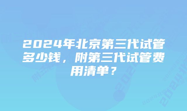 2024年北京第三代试管多少钱,附第三代试管费用清单?
