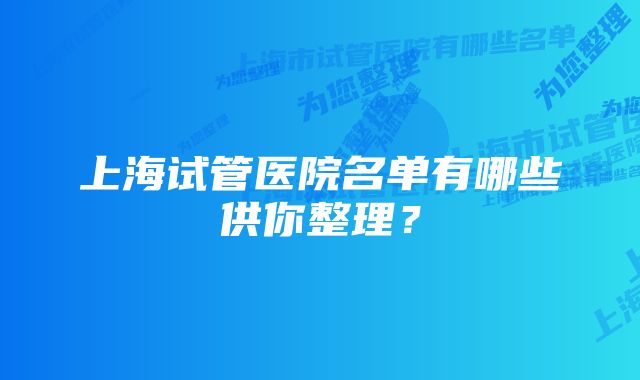 上海试管医院名单有哪些供你整理?