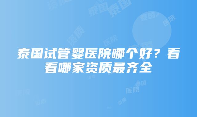 泰国试管婴医院哪个好?看看哪家资质最齐全