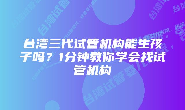 台湾三代试管机构能生孩子吗?1分钟教你学会找试管机构