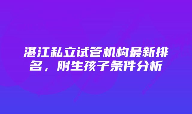 湛江私立试管机构最新排名,附生孩子条件分析