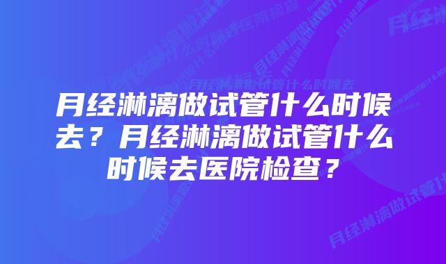 月经淋漓做试管什么时候去?月经淋漓做试管什么时候去医院检查?