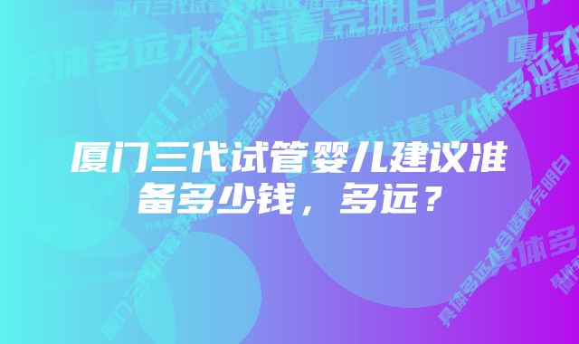 厦门三代试管婴儿建议准备多少钱,多远?