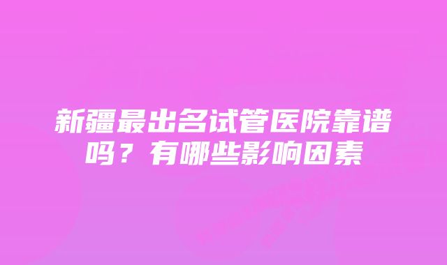 新疆最出名试管医院靠谱吗?有哪些影响因素
