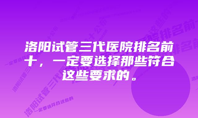 洛阳试管三代医院排名前十,一定要选择那些符合这些要求的。