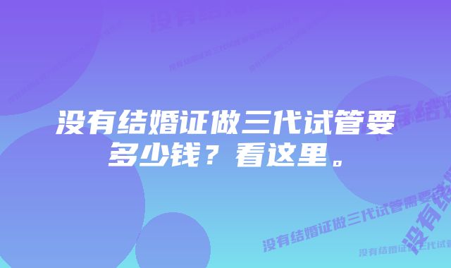 没有结婚证做三代试管要多少钱?看这里。