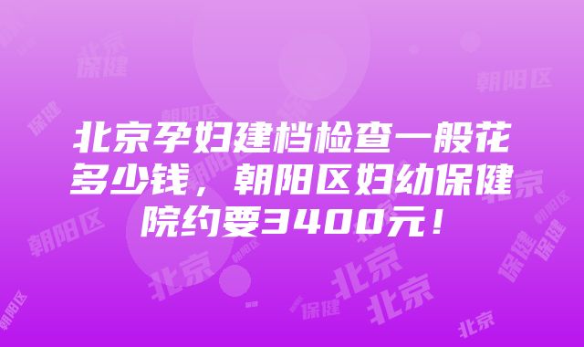 北京孕妇建档检查一般花多少钱,朝阳区妇幼保健院约要3400元!